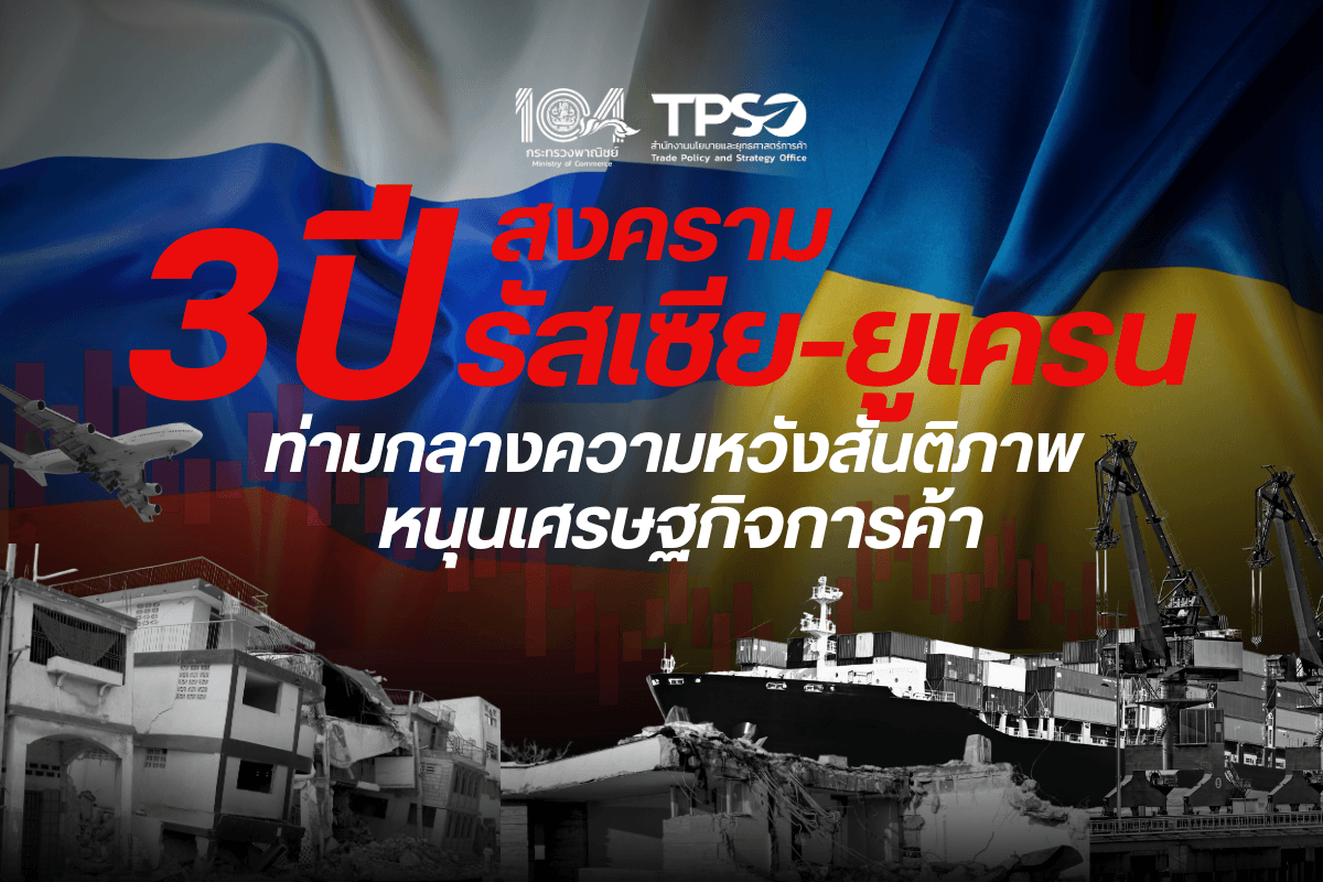 <p><strong>ดาวน์โหลดข้อมูลฉบับเต็ม:&nbsp;</strong><a href="https://uploads.tpso.go.th/3 ปีสงครามรัสเซีย-ยูเครน ท่ามกลางความหวังสันติภาพ หนุนเศรษฐกิจการค้า.pdf" target="_blank">3 ปีสงครามรัสเซีย-ยูเครน ท่ามกลางความหวังสันติภาพ หนุนเศรษฐกิจการค้า.pdf</a></p>

<p>&nbsp; &nbsp; &nbsp; &nbsp; &nbsp; <strong>นายพูนพงษ์ นัยนาภากรณ์ ผู้อำนวยการสำนักงานนโยบายและยุทธศาสตร์การค้า (ผอ.สนค.) โฆษกกระทรวงพาณิชย์ เปิดเผยถึง สงครามระหว่างรัสเซียและยูเครนที่ครบรอบ 3 ปีในวันที่ 24 ก.พ. นี้</strong> ว่านับตั้งแต่ที่รัสเซียส่งกองกำลังเข้าไปปฏิบัติการทหารในยูเครนเมื่อ 24 ก.พ. 65 และเดินหน้าโจมตีจนสามารถยึดครองดินแดนของยูเครนมาได้มากกว่าหนึ่งในห้า ในขณะเดียวกัน ยูเครนก็ได้รับการสนับสนุนทางทหารจากชาติตะวันตกและพันธมิตร NATO อย่างต่อเนื่อง พร้อมทั้งร่วมกันคว่ำบาตรทางเศรษฐกิจที่รุนแรงต่อรัสเซียเพื่อกดดันให้รัสเซียยุติการสู้รบ จนนำมาสู่วิกฤตการณ์ที่กระทบต่อเศรษฐกิจโลกมาจนถึงขณะนี้ อย่างไรก็ตาม สงครามที่ดำเนินมาเป็นเวลานานถึง 3 ปี กำลังเดินทางมาถึงจุดเปลี่ยนสำคัญ ภายหลังการกลับมาดำรงตำแหน่งประธานาธิบดีสหรัฐฯ ของนายโดนัลด์ ทรัมป์ ที่ได้เร่งเดินหน้าเปิดทางเจรจาสันติภาพของสงครามรัสเซีย-ยูเครน ท่ามกลางความหวังว่าความขัดแย้งที่มีแนวโน้มคลี่คลายในทางที่ดีขึ้นจะช่วยหนุนการฟื้นตัวของเศษฐกิจการค้าโลกในระยะข้างหน้า</p>

<p>&nbsp; &nbsp; &nbsp; &nbsp; &nbsp; <strong>สงคราม 3 ปี สร้างความเสียหายต่อเศรษฐกิจโลกมหาศาล</strong><br />
ความเสี่ยงต่อเศรษฐกิจโลกในช่วงหลายปีที่ผ่านมามีสาเหตุหลักจากความขัดแย้งทางภูมิรัฐศาสตร์ โดยเฉพาะสงครามรัสเซีย-ยูเครนที่ส่งผลกระทบทั้งทางตรงและทางอ้อมต่อเศรษฐกิจโลกและไทย เศรษฐกิจโลกต้องเผชิญกับวิกฤตราคาพลังงาน ภาวะเงินเฟ้อและอัตราดอกเบี้ยในระดับสูงยาวนาน อันเป็นผลสืบเนื่องมาจากการสู้รบในยูเครนและมาตรการคว่ำบาตรทางเศรษฐกิจที่ส่งผลกระทบกับห่วงโซ่อุปทานสินค้าเกษตร สินค้าโภคภัณฑ์ และความผันผวนของราคาพลังงานโลก ทำให้เศรษฐกิจโลกช่วงปี 2565-2567 เติบโตอย่างอ่อนแอ ที่ 3.6% &nbsp;3.3% และ 3.2% ตามลำดับ ซึ่งชะลอลงอย่างมากจากระดับ 6.6% ในปี 2564 และยังต่ำกว่าการเติบโตในทศวรรษก่อนเกิดวิกฤตโควิด-19 (ปี 2543-2562) ที่เติบโตเฉลี่ย 3.8% เช่นเดียวกับเศรษฐกิจไทยที่ขยายตัวชะลอลงในปี 2566 ตามภาวะเศรษฐกิจโลก รวมถึงการส่งออกที่กลับมาหดตัวในรอบ 3 ปี จากผลของการดำเนินนโยบายการเงินเข้มงวดของประเทศต่าง ๆ ที่สร้างแรงกดดันต่อเศรษฐกิจโดยรวม</p>

<p>&nbsp; &nbsp; &nbsp; &nbsp; &nbsp; <strong>สิ้นปีที่ 3 สู่ 3 ความคาดหวังการยุติสงครามภายในปีนี้</strong></p>

<p>&nbsp; &nbsp; &nbsp; &nbsp; &nbsp; <strong>ความหวังแรก : การเจรจายุติสงคราม</strong> จุดเปลี่ยนสำคัญของสงครามในยูเครนเกิดขึ้นภายหลังการกลับมาดำรงตำแหน่งของประธานาธิบดีโดนัลด์ ทรัมป์ของสหรัฐฯ เมื่อปลายเดือน ม.ค. 68 ที่ได้ให้คำมั่นว่าจะดำเนินการเพื่อยุติสงครามในยูเครนโดยเร็วที่สุด ซึ่งนำไปสู่การหารือแบบพบหน้ากันอย่างเป็นทางการครั้งแรกระหว่างเจ้าหน้าที่ระดับสูงของรัฐบาลสหรัฐฯ กับรัสเซียที่กรุงริยาดของซาอุดีอาระเบีย เมื่อ 18 ก.พ. ที่ผ่านมา เกี่ยวกับแนวทางยุติสงครามรัสเซีย-ยูเครน โดยทั้ง 2 ฝ่าย เห็นพ้องที่จะฟื้นฟูภารกิจการทูตระหว่างกัน และจะทำงานร่วมกันเพื่อการเจรจายุติสงครามในยูเครน รวมถึงการแต่งตั้งคณะทำงานระดับสูงเพื่อการเจรจาสันติภาพที่จะนำไปสู่การยุติสงครามในยูเครน ตลอดจนการเสริมสร้างความร่วมมือ ทั้งด้านภูมิรัฐศาสตร์และเศรษฐกิจที่อาจเกิดขึ้นหลังจากการยุติสงครามในยูเครน แม้ว่ายูเครนและประเทศพันธมิตรในยุโรปไม่ได้รับเชิญเข้าร่วมการหารือในครั้งนี้ แต่ก็เชื่อว่าการประชุมดังกล่าวจะเป็นการปูทางสู่การเจรจาสันติภาพโดยตรงระหว่างประธานาธิบดีรัสเซียกับยูเครนต่อไป&nbsp;</p>

<p>&nbsp; &nbsp; &nbsp; &nbsp; &nbsp; <strong>ความหวังที่สอง : หนุนฟื้นเศรษฐกิจโลก</strong> สัญญาณการใช้ความพยายามทางการทูตเพื่อยุติการสู้รบในยูเครนที่ยืดเยื้อมานานถึง 3 ปี ไม่เพียงส่งผลดีต่อเศรษฐกิจประเทศคู่ขัดแย้งโดยตรงเท่านั้น แต่จะยังส่งผลดีต่อเศรษฐกิจโลกโดยรวมด้วย โดย IMF ประเมินเมื่อปลายปี 2567 ว่า หากสงครามสิ้นสุดภายในปลายปี 2568 เศรษฐกิจของยูเครนอาจกลับมาเติบโตถึง 4% ซึ่งสูงกว่าที่ประเมินไว้ในเดือน ต.ค. 67 ที่ 2.5% หลังจากที่เผชิญความเสียหายทางเศรษฐกิจอย่างหนักจนทำให้เศรษฐกิจหดตัวถึง 28.8% ในปี 2565 ขณะที่ทางด้านของรัสเซียเมื่อยอมยุติสงคราม เชื่อว่าชาติตะวันตกจะทยอยผ่อนปรนมาตรการคว่ำบาตรต่อรัสเซีย ซึ่งจะทำให้รัสเซียกลับเข้ามามีบทบาทสำคัญในการขับเคลื่อนเศรษฐกิจโลกมากขึ้น โดยเฉพาะการกลับมาช่วยฟื้นฟูเศรษฐกิจยุโรปที่ได้รับผลกระทบอย่างหนักจากวิกฤตอาหารและพลังงาน ซึ่งที่ผ่านมารัสเซียได้แสดงให้เห็นถึงความแข็งแกร่งทางเศรษฐกิจและศักยภาพในการรับมือกับมาตรการคว่ำบาตรได้เป็นอย่างดี สะท้อนจากตัวเลขเศรษฐกิจที่แม้จะหดตัว 1.3% ในปี 2565 แต่สามารถพลิกฟื้นกลับมาขยายตัวได้ถึง 3.6% ในปี 2566-2567</p>

<p>&nbsp; &nbsp; &nbsp; &nbsp; &nbsp; <strong>ความหวังที่สาม : ผลักดันเศรษฐกิจการค้าไทย</strong><br />
&nbsp; &nbsp; &nbsp; &nbsp; &nbsp; ตลอดช่วงเวลาแห่งความท้าทายทางเศรษฐกิจของรัสเซียจากการถูกคว่ำบาตรจากชาติตะวันตก กระทรวงพาณิชย์มีความพยายามอย่างต่อเนื่องที่จะสร้างความร่วมมือและรักษาความสัมพันธ์ทางเศรษฐกิจการค้ากับรัสเซีย โดยแยกประเด็นความขัดแย้งทางภูมิรัฐศาสตร์ของประเทศมหาอำนาจออกจากความสัมพันธ์ทางการค้า แม้ว่าการส่งออกไปรัสเซียในปี 2565 จะลดลงจากปี 2564 ถึงกว่า 43.4% แต่ก็กลับมาขยายตัว 40.5% ในปี 2566 และขยายตัวต่อเนื่อง 7.9% ในปี 2567 ด้วยมูลค่า 885.5 ล้านดอลลาร์สหรัฐ ซึ่งใกล้เคียงกับระดับการส่งออกในช่วงก่อนเกิดสงครามในยูเครน ขณะที่การส่งออกไปยูเครนที่แม้จะยังไม่ฟื้นตัวสู่ระดับก่อนเกิดสงครามแต่ก็เห็นสัญญาณฟื้นตัวชัดเจน โดยการส่งออกไปยูเครนขยายตัวถึง 110.5% ในปี 2567</p>

<p>&nbsp; &nbsp; &nbsp; &nbsp; &nbsp; สถานการณ์สงครามและความตึงเครียดทางเศรษฐกิจของรัสเซียที่มีแนวโน้มผ่อนคลายลงหลังจากนี้ เชื่อว่าจะเป็นโอกาสในการผลักการค้าการลงทุนของไทยกับรัสเซียได้ดียิ่งขึ้น อีกทั้งจะเอื้อประโยชน์ต่อการเร่งรัดเจรจา FTA ไทย-ยูเรเซีย (EAEU) ที่จะช่วยเปิดประตูการค้าการลงทุนกับกลุ่มสหภาพเศรษฐกิจยูเรเซียที่ประกอบด้วยรัสเซีย เบลารุส คาซัคสถาน คีร์กีซสถาน และอาร์เมเนีย ซึ่งล้วนเป็นตลาดใหม่ที่มีศักยภาพของไทย&nbsp;</p>

<p>&nbsp; &nbsp; &nbsp; &nbsp; &nbsp; นายพูนพงษ์ฯ กล่าวปิดท้ายว่า ที่ผ่านมา ไม่ว่าจะเกิดวิกฤตทางภูมิรัฐศาสตร์หรือสงครามในรูปแบบใด ไม่ว่าจะเป็นสงครามที่ใช้อาวุธสู้รบหรือสงครามที่ไม่มีการใช้อาวุธอย่างสงครามการค้า กระทรวงพาณิชย์มีการติดตามและประเมินสถานการณ์อย่างใกล้ชิดมาโดยตลอด พร้อมทั้งประสานงานกับภาคเอกชนและร่วมมือกันวางแนวทางการรับมือและแก้ไขปัญหา เพื่อบรรเทาผลกระทบต่อการค้าไทยในภาพรวม และในปีนี้กระทรวงพาณิชย์จะยังคงเดินหน้าผลักดันการค้าการลงทุนอย่างต่อเนื่อง ด้วยความมั่นใจว่าจะทำให้การส่งออกไทยในปีนี้บรรลุได้ตามเป้าหมายหรือสูงกว่าเป้าหมายที่ตั้งไว้</p>
